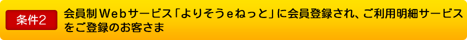 条件2 会員制Webサービス「よりそうｅねっと」に会員登録され、ご利用明細サービスをご登録のお客さま